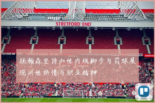 杨瀚森坚持加练内线脚步与罚球展现训练热情与职业精神