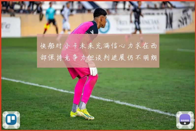 快船对小卡未来充满信心力求在西部保持竞争力但谈判进展仍不明朗