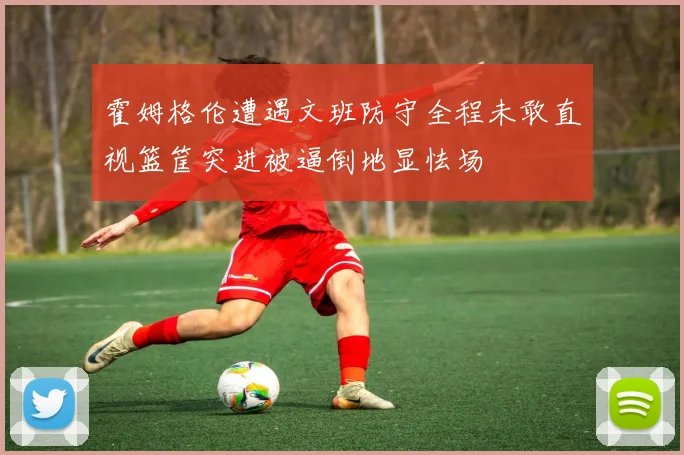 霍姆格伦遭遇文班防守全程未敢直视篮筐突进被逼倒地显怯场