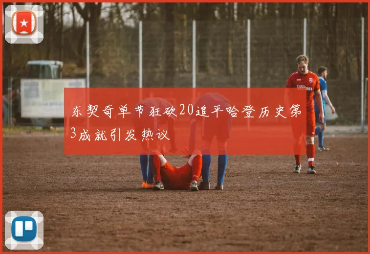 东契奇单节狂砍20追平哈登历史第3成就引发热议