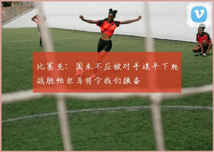 比塞克：国米不应被对手追平下轮战胜帕尔马将令我们振奋