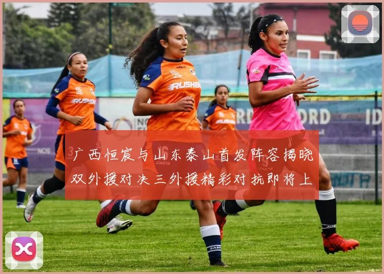 广西恒宸与山东泰山首发阵容揭晓双外援对决三外援精彩对抗即将上演