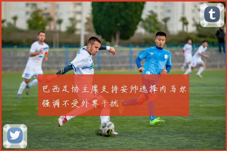 巴西足协主席支持安帅选择内马尔强调不受外界干扰
