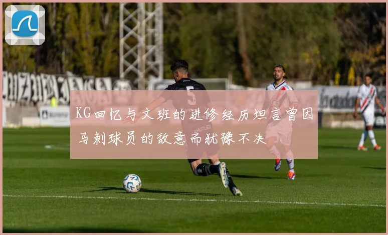 KG回忆与文班的进修经历坦言曾因马刺球员的敌意而犹豫不决