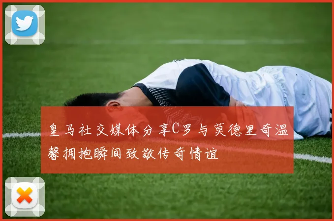 皇马社交媒体分享C罗与莫德里奇温馨拥抱瞬间致敬传奇情谊