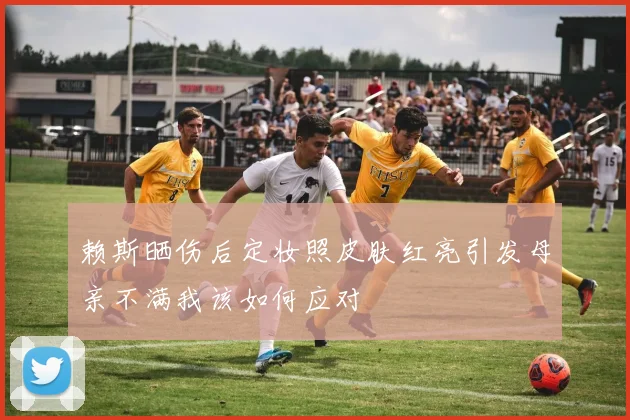 赖斯晒伤后定妆照皮肤红亮引发母亲不满我该如何应对