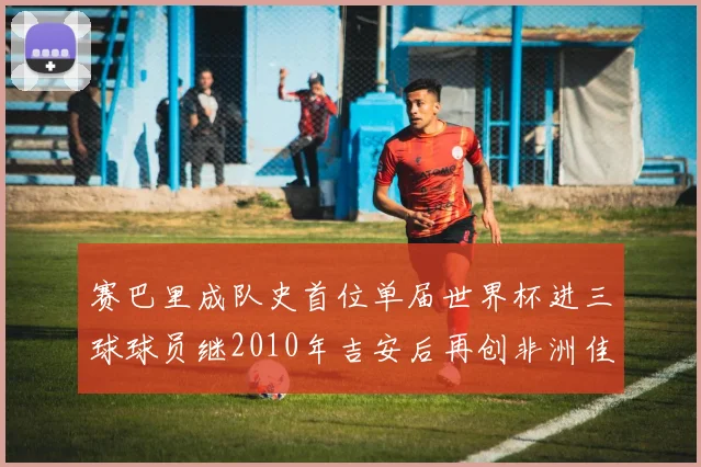赛巴里成队史首位单届世界杯进三球球员继2010年吉安后再创非洲佳绩