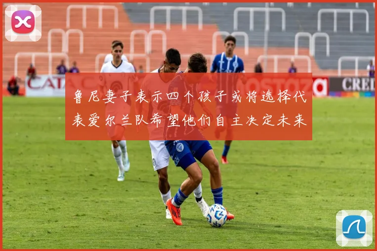 鲁尼妻子表示四个孩子或将选择代表爱尔兰队希望他们自主决定未来方向