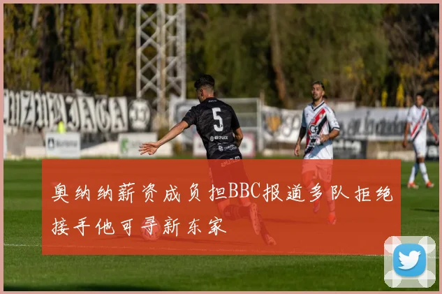 奥纳纳薪资成负担BBC报道多队拒绝接手他可寻新东家