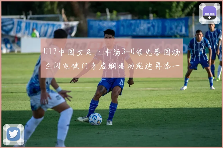 U17中国女足上半场3-0领先泰国杨兰闪电破门李启娴建功宛迪再添一分