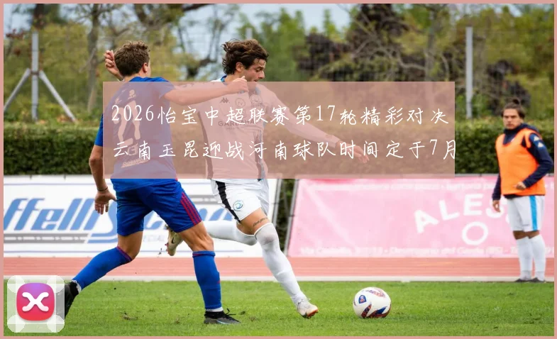 2026怡宝中超联赛第17轮精彩对决云南玉昆迎战河南球队时间定于7月3日晚上20点