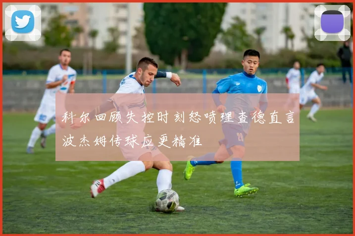 科尔回顾失控时刻怒喷理查德直言波杰姆传球应更精准
