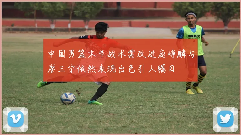 中国男篮末节战术需改进庞峥麟与廖三宁依然表现出色引人瞩目