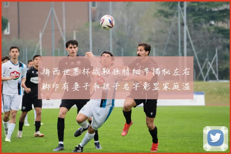 梅西世界杯战靴独特细节揭秘左右脚印有妻子和孩子名字彰显家庭温暖