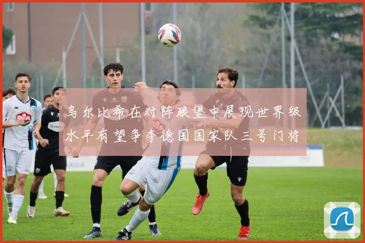 乌尔比希在对阵狼堡中展现世界级水平有望争夺德国国家队三号门将位置