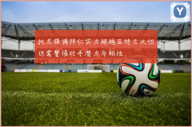 托尼强调拜仁实力超越亚特兰大但仍需警惕对手潜力与韧性