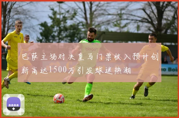 巴萨主场对决皇马门票收入预计创新高达1500万引发球迷热潮