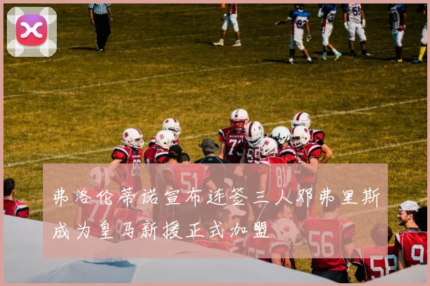 弗洛伦蒂诺宣布连签三人邓弗里斯成为皇马新援正式加盟