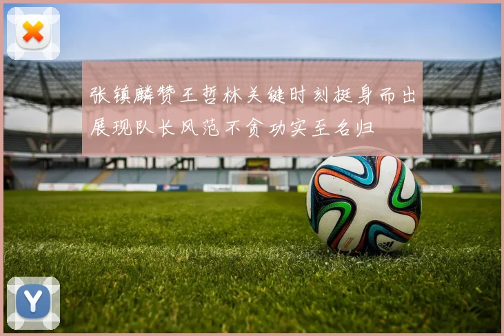 张镇麟赞王哲林关键时刻挺身而出展现队长风范不贪功实至名归