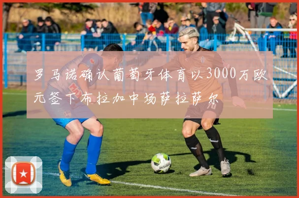 罗马诺确认葡萄牙体育以3000万欧元签下布拉加中场萨拉萨尔