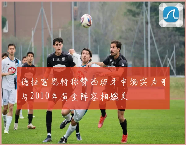 德拉富恩特称赞西班牙中场实力可与2010年黄金阵容相媲美