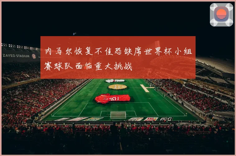 内马尔恢复不佳恐缺席世界杯小组赛球队面临重大挑战